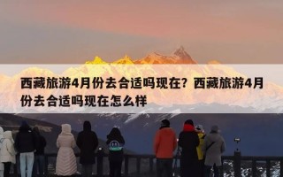 西藏旅游4月份去合适吗现在？西藏旅游4月份去合适吗现在怎么样