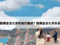 西藏适合几月份旅行最好？西藏适合几月份去