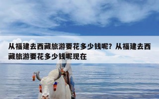 从福建去西藏旅游要花多少钱呢？从福建去西藏旅游要花多少钱呢现在