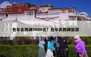 包车去西藏5000元？包车去西藏旅游