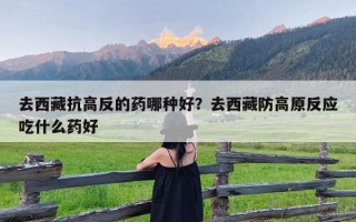 去西藏抗高反的药哪种好？去西藏防高原反应吃什么药好