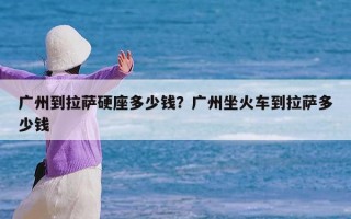 广州到拉萨硬座多少钱？广州坐火车到拉萨多少钱