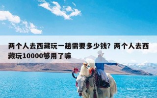 两个人去西藏玩一趟需要多少钱？两个人去西藏玩10000够用了嘛