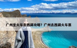 广州坐火车去西藏攻略？广州去西藏火车票