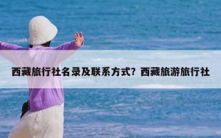 西藏旅行社名录及联系方式？西藏旅游旅行社