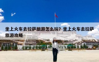 坐上火车去拉萨旅游怎么玩？坐上火车去拉萨旅游攻略