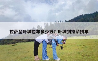 拉萨至叶城包车多少钱？叶城到拉萨拼车