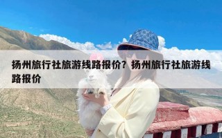 扬州旅行社旅游线路报价？扬州旅行社旅游线路报价