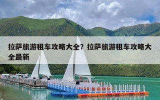 拉萨旅游租车攻略大全？拉萨旅游租车攻略大全最新