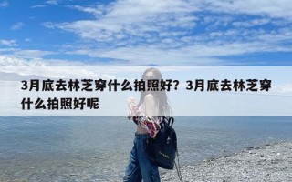 3月底去林芝穿什么拍照好？3月底去林芝穿什么拍照好呢