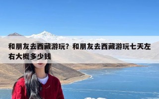 和朋友去西藏游玩？和朋友去西藏游玩七天左右大概多少钱