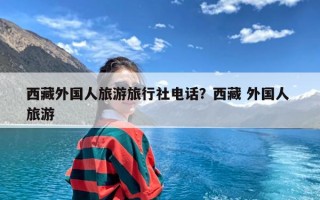 西藏外国人旅游旅行社电话？西藏 外国人 旅游