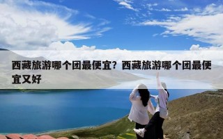 西藏旅游哪个团最便宜？西藏旅游哪个团最便宜又好