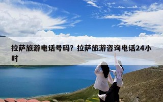 拉萨旅游电话号码？拉萨旅游咨询电话24小时