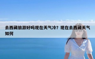 去西藏旅游好吗现在天气冷？现在去西藏天气如何