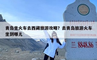 青岛坐火车去西藏旅游攻略？去青岛旅游火车坐到哪儿