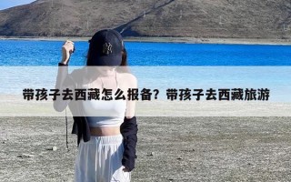 带孩子去西藏怎么报备？带孩子去西藏旅游