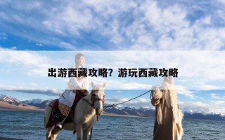 出游西藏攻略？游玩西藏攻略