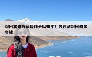 跟团旅游西藏价钱贵吗知乎？去西藏跟团游多少钱