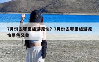 7月份去哪里旅游凉快？7月份去哪里旅游凉快景色又美