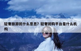 轻奢旅游团什么意思？轻奢团购平台是什么机构