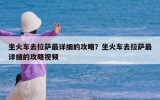 坐火车去拉萨最详细的攻略？坐火车去拉萨最详细的攻略视频