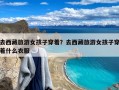 去西藏旅游女孩子穿着？去西藏旅游女孩子穿着什么衣服