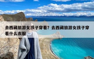 去西藏旅游女孩子穿着？去西藏旅游女孩子穿着什么衣服