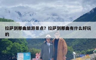 拉萨到那曲旅游景点？拉萨到那曲有什么好玩的