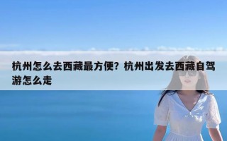 杭州怎么去西藏最方便？杭州出发去西藏自驾游怎么走