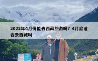 2022年4月份能去西藏旅游吗？4月底适合去西藏吗