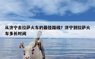 从济宁去拉萨火车的最佳路线？济宁到拉萨火车多长时间