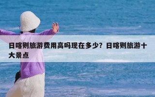 日喀则旅游费用高吗现在多少？日喀则旅游十大景点