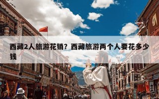 西藏2人旅游花销？西藏旅游两个人要花多少钱