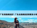 广东到西藏旅游？广东去西藏旅游需要多少钱