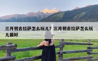 三月初去拉萨怎么玩儿？三月初去拉萨怎么玩儿最好