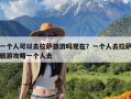 一个人可以去拉萨旅游吗现在？一个人去拉萨旅游攻略一个人去