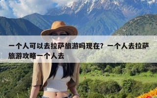 一个人可以去拉萨旅游吗现在？一个人去拉萨旅游攻略一个人去