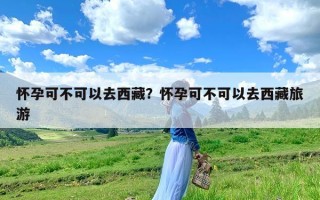 怀孕可不可以去西藏？怀孕可不可以去西藏旅游