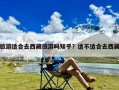 旅游适合去西藏旅游吗知乎？适不适合去西藏