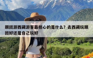 跟团游西藏游客最担心的是什么？去西藏玩跟团好还是自己玩好