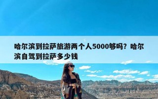 哈尔滨到拉萨旅游两个人5000够吗？哈尔滨自驾到拉萨多少钱