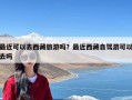 最近可以去西藏旅游吗？最近西藏自驾游可以去吗