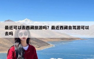 最近可以去西藏旅游吗？最近西藏自驾游可以去吗