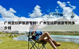 广州至拉萨旅游专列？广州至拉萨旅游专列多少钱