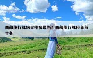 西藏旅行社信誉排名最新？西藏旅行社排名前十名