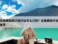 去西藏旅游订旅行社怎么订的？去西藏旅行社推荐