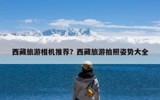 西藏旅游相机推荐？西藏旅游拍照姿势大全