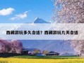 西藏游玩多久合适？西藏游玩几天合适