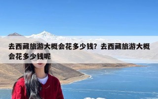 去西藏旅游大概会花多少钱？去西藏旅游大概会花多少钱呢